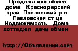 Продажа или обмен дома - Краснодарский край, Павловский р-н, Павловская ст-ца Недвижимость » Дома, коттеджи, дачи обмен   